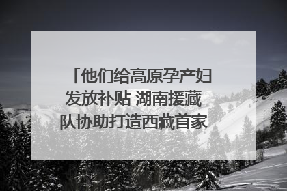 他们给高原孕产妇发放补贴 湖南援藏队协助打造西藏首家高原产儿协同中心