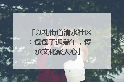 以礼街道清水社区：包包子迎端午，传承文化聚人心