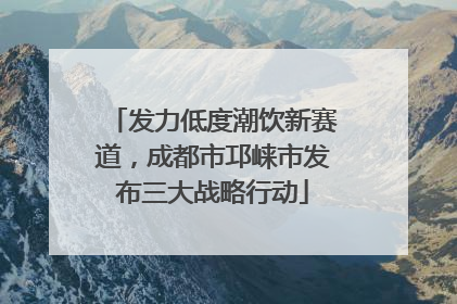 发力低度潮饮新赛道，成都市邛崃市发布三大战略行动