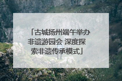 古城扬州端午举办非遗游园会 深度探索非遗传承模式