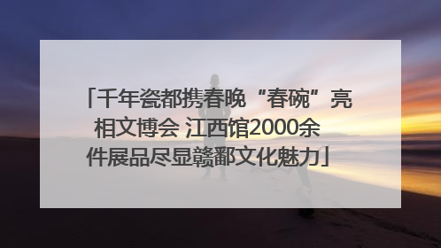 千年瓷都携春晚“春碗”亮相文博会 江西馆2000余件展品尽显赣鄱文化魅力