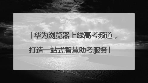 华为浏览器上线高考频道，打造一站式智慧助考服务