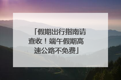 假期出行指南请查收！端午假期高速公路不免费