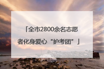 全市2800余名志愿者化身爱心“护考团”