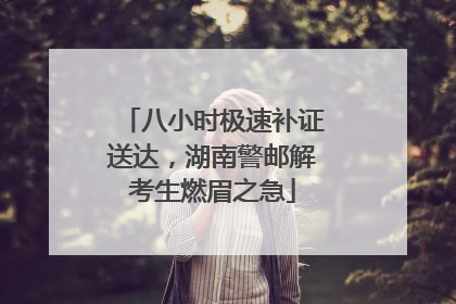 八小时极速补证送达，湖南警邮解考生燃眉之急