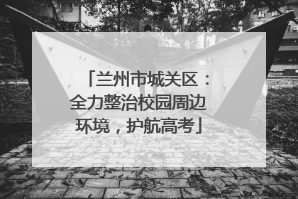 兰州市城关区：全力整治校园周边环境，护航高考