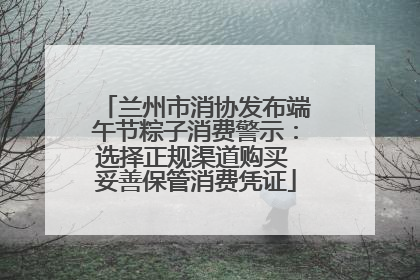 兰州市消协发布端午节粽子消费警示：选择正规渠道购买 妥善保管消费凭证