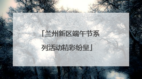 兰州新区端午节系列活动精彩纷呈
