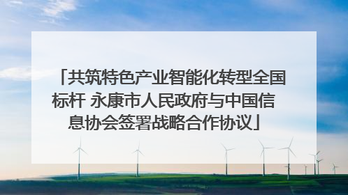 共筑特色产业智能化转型全国标杆 永康市人民政府与中国信息协会签署战略合作协议