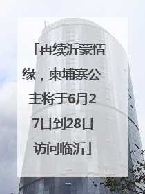 再续沂蒙情缘，柬埔寨公主将于6月27日到28日访问临沂