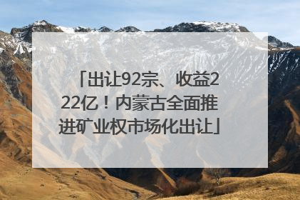 出让92宗、收益222亿！内蒙古全面推进矿业权市场化出让