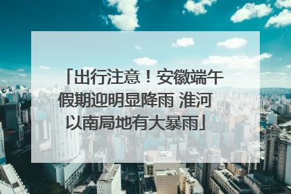 出行注意！安徽端午假期迎明显降雨 淮河以南局地有大暴雨