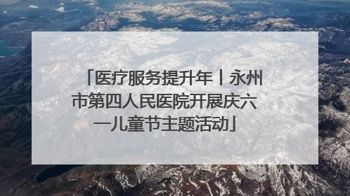 医疗服务提升年丨永州市第四人民医院开展庆六一儿童节主题活动