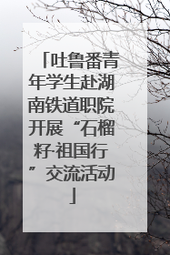 吐鲁番青年学生赴湖南铁道职院开展“石榴籽·祖国行”交流活动