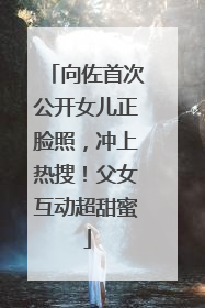 向佐首次公开女儿正脸照，冲上热搜！父女互动超甜蜜