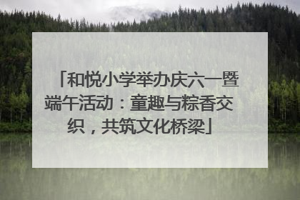 和悦小学举办庆六一暨端午活动：童趣与粽香交织，共筑文化桥梁