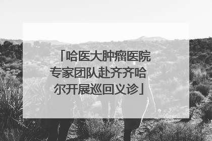 哈医大肿瘤医院专家团队赴齐齐哈尔开展巡回义诊