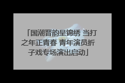 国潮晋韵呈锦绣 当打之年正青春 青年演员折子戏专场演出启动