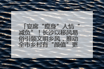 宴席“瘦身”人情“减负”！长沙以移风易俗引领文明乡风，推动全市乡村有“颜值”更显“气质”