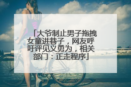 大爷制止男子拖拽女童进巷子，网友呼吁评见义勇为，相关部门：正走程序