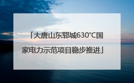 大唐山东郓城630℃国家电力示范项目稳步推进