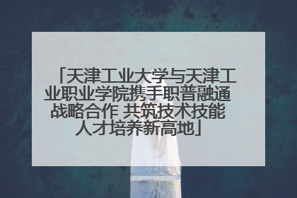 天津工业大学与天津工业职业学院携手职普融通战略合作 共筑技术技能人才培养新高地