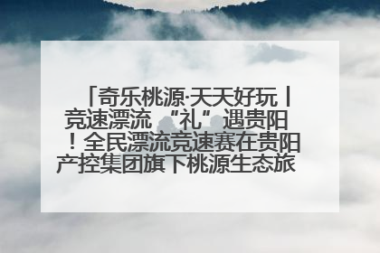 奇乐桃源·天天好玩丨竞速漂流 “礼”遇贵阳！全民漂流竞速赛在贵阳产控集团旗下桃源生态旅游度假区举行