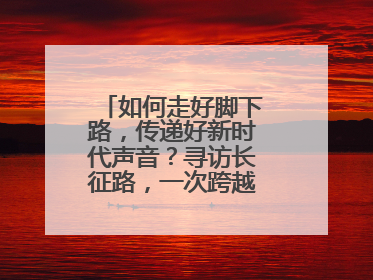 如何走好脚下路，传递好新时代声音？寻访长征路，一次跨越时空的对话