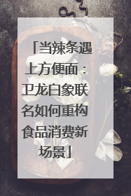 当辣条遇上方便面：卫龙白象联名如何重构食品消费新场景