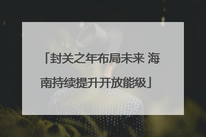 封关之年布局未来 海南持续提升开放能级