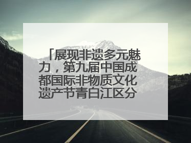展现非遗多元魅力，第九届中国成都国际非物质文化遗产节青白江区分会场启幕