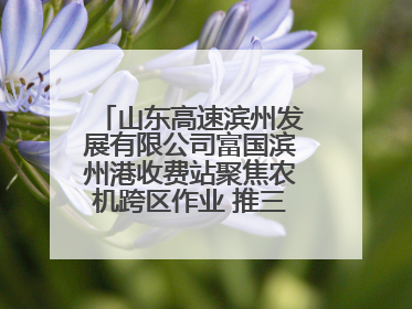 山东高速滨州发展有限公司富国滨州港收费站聚焦农机跨区作业 推三项助农服务