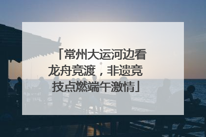 常州大运河边看龙舟竞渡，非遗竞技点燃端午激情