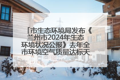 市生态环境局发布《兰州市2024年生态环境状况公报》去年全市环境空气质量达标天数301天