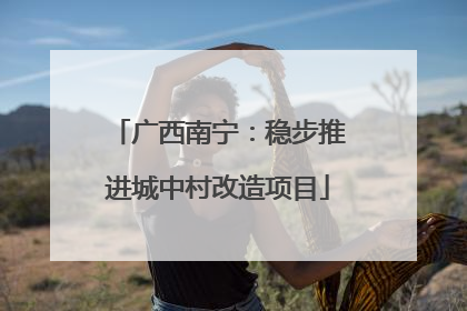 广西南宁：稳步推进城中村改造项目