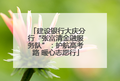 建设银行大庆分行“张富清金融服务队”：护航高考路 暖心志愿行