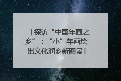 探访“中国年画之乡”：“小”年画绘出文化润乡新图景
