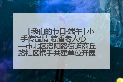 我们的节日·端午│小手传温情 粽香老人心——市北区洛阳路街道商丘路社区携手共建单位开展端午主题活动