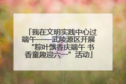 我在文明实践中心过端午——武陵源区开展“粽叶飘香庆端午 书香童趣迎六一”活动