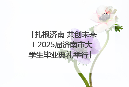 扎根济南 共创未来！2025届济南市大学生毕业典礼举行