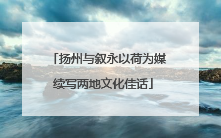 扬州与叙永以荷为媒续写两地文化佳话