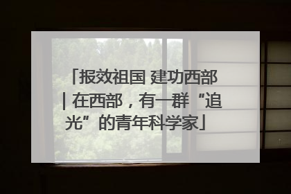 报效祖国 建功西部｜在西部，有一群“追光”的青年科学家