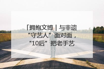 拥抱文博｜与非遗“守艺人”面对面，“10后”把老手艺玩出“潮”花样
