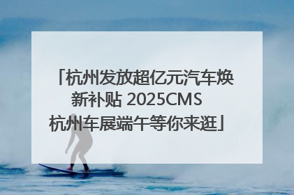 杭州发放超亿元汽车焕新补贴 2025CMS杭州车展端午等你来逛