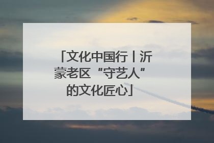 文化中国行丨沂蒙老区“守艺人”的文化匠心