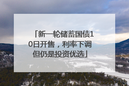 新一轮储蓄国债10日开售，利率下调但仍是投资优选