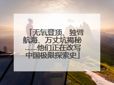 无氧登顶、独臂航海、万丈坑揭秘……他们正在改写中国极限探索史