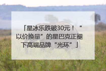 星冰乐跌破30元！“以价换量”的星巴克正褪下高端品牌“光环”