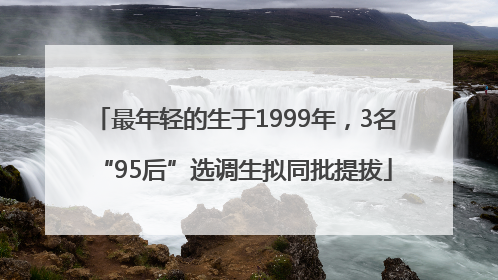 最年轻的生于1999年，3名“95后”选调生拟同批提拔