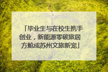毕业生与在校生携手创业，新能源零碳旅居方舱成苏州文旅新宠
